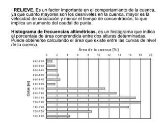 · RELIEVE. Es un factor importante en el comportamiento de la cuenca,
ya que cuanto mayores son los desniveles en la cuenca, mayor es la
velocidad de circulación y menor el tiempo de concentración, lo que
implica un aumento del caudal de punta.
Histograma de frecuencias altimétricas, es un histograma que indica
el porcentaje de área comprendida entre dos alturas determinadas.
Puede obtenerse calculando el área que existe entre las curvas de nivel
de la cuenca.
 