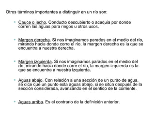 Otros términos importantes a distinguir en un río son:
• Cauce o lecho. Conducto descubierto o acequia por donde
corren las aguas para riegos u otros usos.
• Margen derecha. Si nos imaginamos parados en el medio del río,
mirando hacia donde corre el río, la margen derecha es la que se
encuentra a nuestra derecha.
• Margen izquierda. Si nos imaginamos parados en el medio del
río, mirando hacia donde corre el río, la margen izquierda es la
que se encuentra a nuestra izquierda.
• Aguas abajo. Con relación a una sección de un curso de agua,
se dice que un punto esta aguas abajo, si se sitúa después de la
sección considerada, avanzando en el sentido de la corriente.
• Aguas arriba. Es el contrario de la definición anterior.
 
