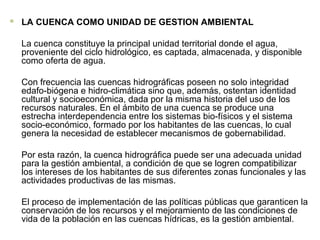  LA CUENCA COMO UNIDAD DE GESTION AMBIENTAL
La cuenca constituye la principal unidad territorial donde el agua,
proveniente del ciclo hidrológico, es captada, almacenada, y disponible
como oferta de agua.
Con frecuencia las cuencas hidrográficas poseen no solo integridad
edafo-biógena e hidro-climática sino que, además, ostentan identidad
cultural y socioeconómica, dada por la misma historia del uso de los
recursos naturales. En el ámbito de una cuenca se produce una
estrecha interdependencia entre los sistemas bio-físicos y el sistema
socio-económico, formado por los habitantes de las cuencas, lo cual
genera la necesidad de establecer mecanismos de gobernabilidad.
Por esta razón, la cuenca hidrográfica puede ser una adecuada unidad
para la gestión ambiental, a condición de que se logren compatibilizar
los intereses de los habitantes de sus diferentes zonas funcionales y las
actividades productivas de las mismas.
El proceso de implementación de las políticas públicas que garanticen la
conservación de los recursos y el mejoramiento de las condiciones de
vida de la población en las cuencas hídricas, es la gestión ambiental.
 