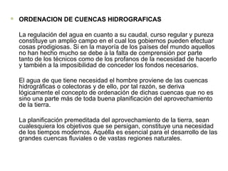  ORDENACION DE CUENCAS HIDROGRAFICAS
La regulación del agua en cuanto a su caudal, curso regular y pureza
constituye un amplio campo en el cual los gobiernos pueden efectuar
cosas prodigiosas. Si en la mayoría de los países del mundo aquellos
no han hecho mucho se debe a la falta de comprensión por parte
tanto de los técnicos como de los profanos de la necesidad de hacerlo
y también a la imposibilidad de conceder los fondos necesarios.
El agua de que tiene necesidad el hombre proviene de las cuencas
hidrográficas o colectoras y de ello, por tal razón, se deriva
lógicamente el concepto de ordenación de dichas cuencas que no es
sino una parte más de toda buena planificación del aprovechamiento
de la tierra.
La planificación premeditada del aprovechamiento de la tierra, sean
cualesquiera los objetivos que se persigan, constituye una necesidad
de los tiempos modernos. Aquélla es esencial para el desarrollo de las
grandes cuencas fluviales o de vastas regiones naturales.
 