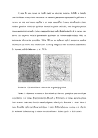 El área de una cuenca se puede medir de diversas maneras. Debido al tamaño
considerable de la mayoría de las cuencas, es necesario poseer una representación gráfica de la
cuenca, sea esta una imagen satelital o un mapa topográfico. Aunque actualmente existen
recursos gratuitos online que permiten obtener imágenes satelitales, estas imágenes pueden
poseer restricciones visuales (nubes, vegetación) que vuelve la delimitación de la cuenca más
difícil. Esto se puede resolver parcialmente por medio de software especializado como los
sistemas de información geográfica (SIG o GIS por sus siglas en inglés), aunque se requiere
información del relieve para obtener datos exactos y esta puede estar incompleta dependiendo
del lugar de análisis (Vásconez et al., 2019).
Ilustración 2Delimitación de cuencas con mapas topográficos
Forma: La forma de la cuenca es determinada por factores geológicos y es crucial por
su incidencia en el tiempo de concentración. El cual, se define como el tiempo que una gota de
lluvia se toma en recorrer la cuenca desde el punto más alejado dentro de la cuenca hasta el
punto de salida. La forma influye también en el índice de Gravelius que consiste en la relación
del perímetro de la cuenca y el área de una circunferencia de área igual a la de la cuenca.
 