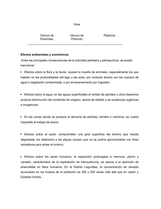 Urea
Cloruro de
Polivinilos.
Cloruro de
Polivinilo
Plásticos
Efectos ambientales y económicos
Entre las principales consecuencias de la actividad petrolera y petroquímica, se puede
mencionar:
 Efectos sobre la flora y la fauna: causan la muerte de animales, especialmente los que
habitan en las profundidades del lago y las aves, por contacto directo con los cuerpos de
agua o vegetación contaminada, o por envenenamiento por ingestión.
 Efectos sobre el agua: en las aguas superficiales el vertido de petróleo u otros desechos
produce disminución del contenido de oxígeno, aporte de sólidos y de sustancias orgánicas
e inorgánicas.
 En las zonas donde se produce el derrame de petróleo, terretre o marítima, se vuelve
imposible el trabajo de pesca.
 Efectos sobre el suelo: comprometen una gran superficie del terreno que resulta
degradada, los deterioros a las playas causan que no se podría aprovecharlas con fines
recreativos para atraer el turismo.
 Efectos sobre los seres humanos: la exposición prolongada a mercurio, plomo y
vanadio, característica de la explotación de hidrocarburos, se asocia a la aparición de
anencefalia en fetos humanos. En el Distrito Lagunillas, la concentración de vanadio
acumulado en los huesos de la población es 300 y 500 veces más alta que en Japón y
Estados Unidos.
 