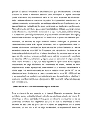 generan una cantidad importante de efluentes líquidos que, lamentablemente, en muchas
ocasiones no reciben el tratamiento adecuado y son descargadas al Lago en cantidades
que los ecosistemas no pueden asimilar. Tal es el caso de las actividades agroindustriales,
en las cuales se utilizan una variedad de plaguicidas de origen sintético y semisintético, los
cuales son sustancias no degradables que se bioacumulan y biomagnifican haciendo que el
agua del Lago sea inutilizable por los seres humanos ya que pueden provocar la muerte.
Adicionalmente, las actividades ganaderas en los alrededores del Lago generan problemas
como deforestación, escurrimientos acelerados de la capa vegetal, destrucción de la flora y
la fauna silvestre y erosión y sedimentación, lo que aumenta la salinidad de las descargas y
alteran todo el ecosistema del lago debido a la alteración de la química del cuerpo de agua.
Finalmente, los efluentes de origen doméstico también constituyen un problema de
contaminación importante en el Lago de Maracaibo. Como se dijo anteriormente, unos 2,5
millones de habitantes descargan sus aguas servidas sin previo tratamiento al Lago de
Maracaibo a razón de unos 9000 l/s .El problema que trae este tipo de descargas es
fundamentalmente la disminución en el balance de oxígeno del cuerpo de agua, ya que las
aguas servidas contienen una gran cantidad materia orgánica en suspensión, constituida
por bacterias coliformes, salmonellas y algunos virus que consumen el oxígeno disuelto
hasta valores menores a 3 mg/l, que hace imposible la supervivencia de las especies
características del Lago destruyendo los ecosistemas del mismo, además de hacer
imposible el uso de esta agua para los seres humanos por la alta carga bacteriana que la
misma posee. Los valores reportados en algunos trabajos indican que la DBO de los
efluentes que llegan directamente al Lago comprenden valores entre 120 y 1900 mg/l, por
lo que se puede afirmar que la concentración bacteriana es demasiado alta en relación a lo
establecido en el Decreto 883, que establece como DBO máxima 60 mg/l para la descarga
a un cuerpo de agua.
Consecuencias de la contaminación del Lago de Maracaibo
Como previamente ha sido expuesto, en el Lago de Maracaibo se presentan diversas
actividades que en su totalidad influyen sobre las características naturales del mismo. En
primer lugar la intensa actividad petrolera, pues en esta zona se encuentra uno de los
yacimientos petrolíferos más importantes del país, lo cual ha determinado el mayor
desarrollo en esta zona del país fuera de Caracas, en comparación con el oriente
venezolano. Por otro lado al sur del Lago de Maracaibo, en el piedemonte andino, se
 