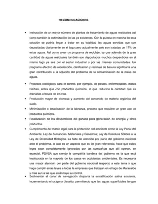 RECOMENDACIONES
 Instrucción de un mayor número de plantas de tratamiento de aguas residuales así
como también la optimización de las ya existentes. Con la puesta en marcha de esta
solución se podría llegar a tratar en su totalidad las aguas servidas que son
depositadas diariamente en el lago pero actualmente solo son tratadas un 17% de
estas aguas. Así como crear un programa de reciclaje, ya que además de la gran
cantidad de aguas residuales también son depositados muchos desperdicios en el
mismo lago ya sea por el sector industrial o por las mismas comunidades. Un
programa efectivo de recolección, clarificación y reciclaje de basura significaría una
gran contribución a la solución del problema de la contaminación de la masa de
aguas.
 Procesos ecológicos para el control, por ejemplo, de pestes, enfermedades, malas
hierbas, antes que con productos químicos, lo que reduciría la cantidad que es
drenadas a través de los ríos.
 Producción mayor de biomasa y aumento del contenido de materia orgánica del
suelo.
 Minimización o erradicación de la labranza, proceso que requiere un gran uso de
productos químicos.
 Reutilización de los desperdicios del ganado para generación de energía y otros
productos.
 Cumplimiento del marco legal para la protección del ambiente como la Ley Penal del
Ambiente; Ley de Sustancias, Materiales y Desechos; Ley de Residuos Sólidos o la
Ley de Diversidad Biológica. La falta de atención por parte del gobierno nacional
ante el problema, lo cual es un aspecto que es de gran relevancia, hace que estas
leyes sean completamente ignoradas por las compañías que allí operan, en
especial, PDVSA que siendo la compañía bandera del gobierno es la que está
involucrada en la mayoría de los casos en accidentes ambientales. Es necesaria
una mayor atención por parte del gobierno nacional respecto a este tema y que
haga cumplir estas leyes a todas la empresas que trabajan en el lago de Maracaibo
y más aun a las que están bajo su control.
 Sedimentar el canal de navegación disiparía la estratificación salina existente,
incrementando el oxígeno disuelto, permitiendo que las aguas superficiales tengan
 