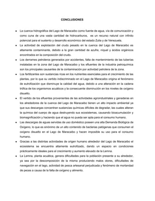 CONCLUSIONES
● La cuenca hidrográfica del Lago de Maracaibo como fuente de agua, vía de comunicación y
como cuna de una vasta cantidad de hidrocarburos, es un recurso natural con infinito
potencial para el sustento y desarrollo económico del estado Zulia y de Venezuela.
● La actividad de explotación del crudo pesado en la cuenca del Lago de Maracaibo es
altamente contaminante, debido a la gran cantidad de azufre, níquel y ácidos orgánicos
encontrados en la composición del crudo.
● Los derrames petroleros generados por accidentes, falta de mantenimiento de las tuberías
instaladas en la zona del Lago de Maracaibo y los efluentes de la industria petroquímica
son los principales causantes de la contaminación por actividad petrolera de la zona.
● Los fertilizantes son sustancias ricas en los nutrientes esenciales para el crecimiento de las
plantas, por lo que su vertido indiscriminado en el Lago de Maracaibo origina el fenómeno
de eutrofización que disminuye la calidad del agua, debido a una alteración en la cadena
trófica de los organismos acuáticos y la consecuente disminución en los niveles de oxígeno
disuelto.
● El vertido de los efluentes provenientes de las actividades agroindustriales y ganaderas en
los alrededores de la cuenca del Lago de Maracaibo tienen un alto impacto ambiental ya
que sus descargas concentran sustancias químicas difíciles de degradar, las cuales alteran
la química del cuerpo de agua destruyendo sus ecosistemas, causando bioacumulación y
biomagnificación y haciendo que el agua no pueda ser apta para el consumo humano.
● Las descargas de aguas servidas de uso doméstico poseen una alta Demanda Biológica de
Oxígeno, lo que es sinónimo de un alto contenido de bacterias patógenas que consumen el
oxígeno disuelto en el Lago de Maracaibo y hacen imposible su uso para el consumo
humano.
● Gracias a las distintas actividades de origen humano alrededor del Lago de Maracaibo el
ecosistema se encuentra altamente eutrofizado, dando un espacio en condiciones
prácticamente ideales para el crecimiento y aumento elevado de la Lemna.
● La Lemna, planta acuática, genera dificultades para la población presente a su alrededor,
ya sea por la descomposición de la misma produciendo malos olores, dificultades de
navegación en el lago, actividad de pesca artesanal perjudicada y fenómeno de mortandad
de peces a causa de la falta de oxígeno y alimento.
 