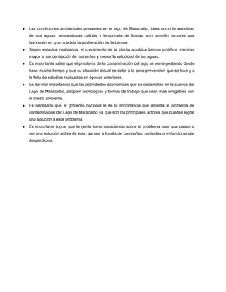 ● Las condiciones ambientales presentes en el lago de Maracaibo, tales como la velocidad
de sus aguas, temperaturas cálidas y temporada de lluvias, son también factores que
favorecen en gran medida la proliferación de la Lemna.
● Según estudios realizados, el crecimiento de la planta acuática Lemna prolifera mientras
mayor la concentración de nutrientes y menor la velocidad de las aguas.
● Es importante saber que el problema de la contaminación del lago se viene gestando desde
hace mucho tiempo y que su situación actual se debe a la poca prevención que se tuvo y a
la falta de estudios realizados en épocas anteriores.
● Es de vital importancia que las actividades económicas que se desarrollan en la cuenca del
Lago de Maracaibo, adopten tecnologías y formas de trabajo que sean mas amigables con
el medio ambiente.
● Es necesario que el gobierno nacional le de la importancia que amerita al problema de
contaminación del Lago de Maracaibo ya que son los principales actores que pueden lograr
una solución a este problema.
● Es importante lograr que la gente tome consciencia sobre el problema para que pasen a
ser una solución activa de este, ya sea a través de campañas, protestas o evitando arrojar
desperdicios.
 