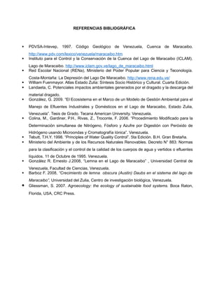REFERENCIAS BIBLIOGRÁFICA
 PDVSA-Intevep, 1997. Código Geológico de Venezuela, Cuenca de Maracaibo.
http://www.pdv.com/lexico/venezuela/maracaibo.htm
 Instituto para el Control y la Conservación de la Cuenca del Lago de Maracaibo (ICLAM).
Lago de Maracaibo. http://www.iclam.gov.ve/lago_de_maracaibo.html
 Red Escolar Nacional (RENa), Ministerio del Poder Popular para Ciencia y Teconología.
Costa-Montaña: La Depresión del Lago De Maracaibo. http://www.rena.edu.ve/
 William Fuenmayor. Atlas Estado Zulia: Síntesis Socio Histórico y Cultural. Cuarta Edición.
 Landaeta, C. Potenciales impactos ambientales generados por el dragado y la descarga del
material dragado.
 González, G. 2009. “El Ecosistema en el Marco de un Modelo de Gestión Ambiental para el
Manejo de Efluentes Industriales y Domésticos en el Lago de Maracaibo, Estado Zulia,
Venezuela”. Tesis de Grado. Tecana American University. Venezuela.
 Colina, M., Gardiner, P.H., Rivas, Z., Troconte, F. 2006. “Procedimiento Modificado para la
Determinación simultanea de Nitrógeno, Fósforo y Azufre por Digestión con Peróxido de
Hidrógeno usando Microondas y Cromatografía Iónica”. Venezuela.
 Tebutt, T.H.Y. 1998. “Principles of Water Quality Control”. 5ta Edición. B.H. Gran Bretaña.
 Ministerio del Ambiente y de los Recursos Naturales Renovables. Decreto N° 883: Normas
para la clasificación y el control de la calidad de los cuerpos de agua y vertidos o efluentes
líquidos. 11 de Octubre de 1995. Venezuela.
 González R. Ernesto J.2008, “Lemna en el Lago de Maracaibo” , Universidad Central de
Venezuela, Facultad de Ciencias, Venezuela.
 Barboz F. 2008, “Crecimiento de lemna obscura (Austin) Daubs en el sistema del lago de
Maracaibo”, Universidad del Zulia, Centro de investigación biológica, Venezuela.
 Gliessman, S. 2007. Agroecology: the ecology of sustainable food systems. Boca Raton,
Florida, USA, CRC Press.
 