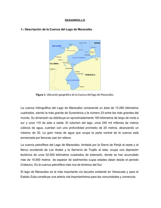 DESARROLLO
1.- Descripción de la Cuenca del Lago de Maracaibo
Figura 1. Ubicación geográfica de la Cuenca del lago de Maracaibo.
La cuenca hidrográfica del Lago de Maracaibo comprende un área de 13.280 kilómetros
cuadrados, siendo la más grande de Suramérica y la número 23 entre las más grandes del
mundo. Su dimensión se distribuye en aproximadamente 160 kilómetros de largo de norte a
sur y unos 110 de este a oeste. El volumen del lago, unos 245 mil millones de metros
cúbicos de agua, cuentan con una profundidad promedio de 25 metros, alcanzando un
máximo de 30. La gran mesa de agua que ocupa la parte central de la cuenca está
enmarcada por llanuras casi sin relieve.
La cuenca petrolífera del Lago de Maracaibo, limitada por la Sierra de Perijá al oeste y el
flanco occidental de Los Andes y la Serranía de Trujillo al este, ocupa una depresión
tectónica de unos 52.000 kilómetros cuadrados de extensión, donde se han acumulado
más de 10.000 metros de espesor de sedimentos cuyas edades datan desde el periodo
Cretácico. Es la cuenca petrolífera más rica de América del Sur.
El lago de Maracaibo es la más importante vía lacustre existente en Venezuela y para el
Estado Zulia constituye una arteria vial importantísima para las comunidades y comercios.
 