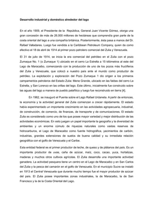 Desarrollo industrial y doméstico alrededor del lago
En el año 1909, el Presidente de la República, General Juan Vicente Gómez, otorga una
gran concesión de más de 26.000 millones de hectáreas que comprendía gran parte de la
costa oriental del lago a una compañía británica. Posteriormente, ésta pasa a manos del Dr.
Rafael Valladares. Luego fue vendida a la Caribbean Petroleum Company, quien da como
efectivo el 18 de abril de 1914 al primer pozo petrolero comercial del Zulia y Venezuela.
El 31 de julio de 1914, se inicia la era comercial del petróleo en el Zulia con el pozo
Zumaque No. 1 (o Zumaque 1) ubicado en el cerro La Estrella a 15 kilómetros al este del
Lago de Maracaibo, comenzando con la producción de uno de los pozos más fructíferos
del Zulia y Venezuela, que colocó a nuestro país ante el mundo como productor de
petróleo. La explotación y exploración del Pozo Zumaque 1 dio origen a los primeros
campamentos petroleros del Estado Zulia: Mene Grande, ubicado en las faldas del cerro La
Estrella, y San Lorenzo en las orillas del lago. Este último, inicialmente fue construido sobre
las aguas del lago a manera de pueblo palafítico y luego fue reconstruido en tierra [4].
En 1962, se inauguró el Puente sobre el Lago Rafael Urdaneta. A partir de entonces,
la economía y la actividad general del Zulia comienzan a crecer rápidamente. El estado
había experimentado un importante crecimiento en las actividades agropecuaria, industrial,
de construcción, de comercio, de finanzas, de transporte y de comunicaciones. El estado
Zulia es considerado como uno de los que posee mayor variedad y mejor distribución de las
actividades económicas. En esto juegan un papel importante la geografía y la diversidad de
ambientes y un enorme cúmulo de riquezas naturales como vastas reservas de
hidrocarburos, el Lago de Maracaibo como fuente hidrográfica, yacimientos de carbón,
industrias, grandes extensiones de suelos de buena calidad y su inmediata relación
geográfica con el golfo de Venezuela y el Caribe.
Esta entidad federal es el primer productor de leche, de queso y de plátanos del país. Es un
importante productor de uvas, caña de azúcar, maíz, coco, cacao, yuca, hortalizas,
maderas y muchos otros cultivos agrícolas. El Zulia desarrolla una importante actividad
ganadera. La actividad pesquera tiene un centro en el Lago de Maracaibo y en San Carlos
del Zulia y la pesca del camarón en el golfo de Venezuela. En el municipio Sucre se instaló
en 1913 el Central Venezuela que durante mucho tiempo fue el mayor productor de azúcar
del país. El Zulia posee importantes zonas industriales, la de Maracaibo, la de San
Francisco y la de la Costa Oriental del Lago.
 
