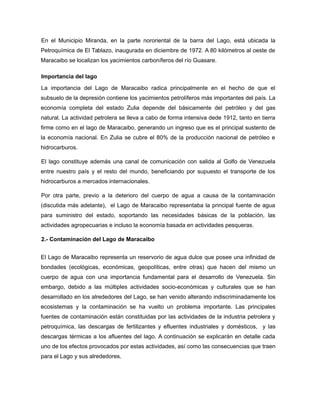 En el Municipio Miranda, en la parte nororiental de la barra del Lago, está ubicada la
Petroquímica de El Tablazo, inaugurada en diciembre de 1972. A 80 kilómetros al oeste de
Maracaibo se localizan los yacimientos carboníferos del río Guasare.
Importancia del lago
La importancia del Lago de Maracaibo radica principalmente en el hecho de que el
subsuelo de la depresión contiene los yacimientos petrolíferos más importantes del país. La
economía completa del estado Zulia depende del básicamente del petróleo y del gas
natural. La actividad petrolera se lleva a cabo de forma intensiva dede 1912, tanto en tierra
firme como en el lago de Maracaibo, generando un ingreso que es el principal sustento de
la economía nacional. En Zulia se cubre el 80% de la producción nacional de petróleo e
hidrocarburos.
El lago constituye además una canal de comunicación con salida al Golfo de Venezuela
entre nuestro país y el resto del mundo, beneficiando por supuesto el transporte de los
hidrocarburos a mercados internacionales.
Por otra parte, previo a la deterioro del cuerpo de agua a causa de la contaminación
(discutida más adelante), el Lago de Maracaibo representaba la principal fuente de agua
para suministro del estado, soportando las necesidades básicas de la población, las
actividades agropecuarias e incluso la economía basada en actividades pesqueras.
2.- Contaminación del Lago de Maracaibo
El Lago de Maracaibo representa un reservorio de agua dulce que posee una infinidad de
bondades (ecológicas, económicas, geopolíticas, entre otras) que hacen del mismo un
cuerpo de agua con una importancia fundamental para el desarrollo de Venezuela. Sin
embargo, debido a las múltiples actividades socio-económicas y culturales que se han
desarrollado en los alrededores del Lago, se han venido alterando indiscriminadamente los
ecosistemas y la contaminación se ha vuelto un problema importante. Las principales
fuentes de contaminación están constituidas por las actividades de la industria petrolera y
petroquímica, las descargas de fertilizantes y efluentes industriales y domésticos, y las
descargas térmicas a los afluentes del lago. A continuación se explicarán en detalle cada
uno de los efectos provocados por estas actividades, así como las consecuencias que traen
para el Lago y sus alrededores.
 