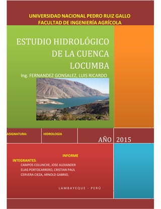 ESTUDIO HIDROLOGICO DE LA CUENCA LOCUMBA
υ FACULTAD DE INGENIERIA AGRICOLA/HIDROLOGIA
UNIVERSIDAD NACIONAL PEDRO RUIZ GALLO
FACULTAD DE INGENIERÍA AGRÍCOLA
ESTUDIO HIDROLÓGICO
DE LA CUENCA
LOCUMBA
Ing. FERNANDEZ GONSALEZ, LUIS RICARDO
ASIGNATURA: HIDROLOGIA
AÑO 2015
INFORME
INTEGRANTES:
CAMPOS COLUNCHE, JOSE ALEXANDER
ELIAS PORTOCARRERO, CRISTIAN PAUL
CERVERA CIEZA, ARNOLD GABRIEL
L A M B A Y E Q U E - P E R Ú
 