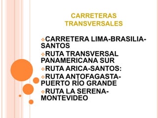 CARRETERAS 
TRANSVERSALES 
CARRETERA LIMA-BRASILIA-SANTOS 
RUTA TRANSVERSAL 
PANAMERICANA SUR 
RUTA ARICA-SANTOS: 
RUTA ANTOFAGASTA-PUERTO 
RÍO GRANDE 
RUTA LA SERENA-MONTEVIDEO 
 
