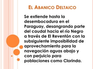 EL ABANICO DELTAICO 
Se extiende hasta la 
desembocadura en el 
Paraguay, desangrando parte 
del caudal hacia el río Negro 
a través de El Reventón con la 
subsiguiente imposibilidad de 
aprovechamiento para la 
navegación aguas abajo y 
con perjuicio para 
poblaciones como Clorinda. 
 