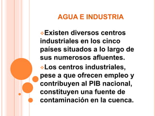 AGUA E INDUSTRIA 
Existen diversos centros 
industriales en los cinco 
países situados a lo largo de 
sus numerosos afluentes. 
Los centros industriales, 
pese a que ofrecen empleo y 
contribuyen al PIB nacional, 
constituyen una fuente de 
contaminación en la cuenca. 
 