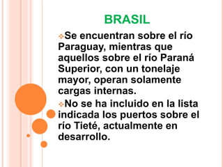 BRASIL 
Se encuentran sobre el río 
Paraguay, mientras que 
aquellos sobre el río Paraná 
Superior, con un tonelaje 
mayor, operan solamente 
cargas internas. 
No se ha incluido en la lista 
indicada los puertos sobre el 
río Tieté, actualmente en 
desarrollo. 
 