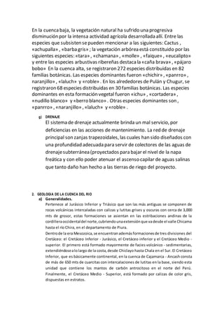 En la cuenca baja, la vegetación natural ha sufrido una progresiva
disminución por la intensa actividad agrícola desarrollada allí. Entre las
especies que subsisten sepueden mencionar a las siguientes: Cactus ,
«achupalla» , «barba gris» ; la vegetación arbórea está constituido por las
siguientes especies: «tara» , «chamana» , «molle» , «faique» , «eucalipto»
y entre las especies arbustivas ribereñas destaca la «caña brava» , «pájaro
bobo» En la cuenca alta, se registraron 272 especies distribuidas en 82
familias botánicas. Las especies dominantes fueron «chichir» , «panrro» ,
naranjillo» , «laluch» y «roble» . En los alrededores de Pulán y Chugur, se
registraron 68 especies distribuidas en 30 familias botánicas. Las especies
dominantes en esta formación vegetal fueron «ichu» , «cortadera» ,
«nudillo blanco» y «berro blanco» . Otras especies dominantes son ,
«panrro» , «naranjillo» , «laluch» y «roble» .
g) DRENAJE
El sistema de drenaje actualmente brinda un mal servicio, por
deficiencias en las acciones de mantenimiento. La red de drenaje
principal son zanjas trapezoidales, las cuales han sido diseñados con
una profundidad adecuada para servir de colectores de las aguas de
drenajesubterránea (proyectados para bajar el nivel de la napa
freática y con ello poder atenuar el ascenso capilar de aguas salinas
que tanto daño han hecho a las tierras de riego del proyecto.
2. GEOLOGIA DE LA CUENCA DEL RIO
a) Generalidades.
Pertenece al Jurásico Inferior y Triásico que son las más antiguas se componen de
rocas volcánicas intercaladas con calizas y lutitas grises y oscuras con cerca de 3,000
mts de grosor, estas formaciones se asientan en las estribaciones andinas de la
cordilleraoccidentaldel norte,cubriendounaextensiónque vadesde el valle Chicama
hasta el río Chira, en el departamento de Piura.
Dentrode la era Mesozoica,se encuentranademásformacionesde tres divisiones del
Cretáceo: el Cretáceo Inferior - Jurásico, el Cretáceo inferior y el Cretáceo Medio -
superior. El primero está formado mayormente de facies volcánico - sedimentarias,
extendiéndosealolargo de la costa,desde Chiclayo hasta Chala en el Sur. El Cretáceo
Inferior, que es básicamente continental, en la cuenca de Cajamarca - Ancash consta
de más de 650 mts de cuarcitas con intercalaciones de lutitas en la base, siendo esta
unidad que contiene los mantos de carbón antrocitoso en el norte del Perú.
Finalmente, el Cretáceo Medio - Superior, está formado por calizas de color gris,
dispuestas en estratos.
 