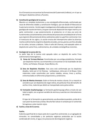 En el Cenozoicose encuentranlasformacionesdel Cuaternario(indiviso), en el que se
distinguen depósitos eólicos y fluviales.
b) Constitución geológica de la cuenca.
Muestra un complejo tectonismo y una estratigrafía diferenciada, conformado por
rocas de diferentes edades y constitución litológica, que van desde el Paleozoico al
Cuaternarioreciente. Existiósegúninvestigacionesefectuadasparaconocerla génesis
geológicade nuestroterritorio, una gran cuenca de deposición de origen marino y en
parte continental; y que posteriormente al producirse en el área una serie de
hundimientosylevantamientoscomoefectosdel procesode consolidaciónde laTierra
que originóel afloramientode dichossedimentossobre la superficie continental. Con
el transcurso de los siglos y la acción erosiva del intemperismo sobre los diversos
mantossedimentarios originólos depósitosaluviales,arenas,granosyarcillas ubicadas
en los valles, terrazas y tablazos. Todo el valle del Chancay, está apoyado sobre un
depósito de suelos finos, sedimentarios, de unidades estratigráficas recientes.
c) Geología de la cuenca del río.
La parte baja de la cuenca está apoyada sobre un depósito de suelos finos
sedimentarios heterogéneos.
1) Zonas de Terrazas Marinas: Constituidas por una antigua plataforma, formada
por depósitos marinos.Los remanentes se encuentran en las localidades de San
Carlos, Las Pampas, Chacupe, Huaca Blanca, etc.
2) Zona de Depósitos Aluviales: Esta zona está conformada por los depósitos
dejados, tanto por el río Chancay - Lambayeque, cómo por el río Reque. Estos
materiales están constituidos por cantos rodados, arenas, limos y arcillas,
entremezclados en diferentes proporciones y condiciones.
3) Zona de Mantos Arenosos: Están en forma de mantos o dunas. En su mayoría se
considera que son depósitos de origen eólico, de partículas finas del tamaño de
arcilla o limo, material que debió ser transportado como polvo eólico.
4) Formación Goyllarisquizga: La formación goyllarisquizga aflora a través de casi
toda la región, con un grosor variable de arenisca y cuarcitas con intercalaciones
de lutitas.
El tope de la formación es generalmente una discordancia paralela, arriba de la
cual yacenlasareniscasy lutitas.Resulta fácil ubicar el contacto por el contenido
ferruginoso y color marrón rojizo.
d) Suelos y rocas de la cuenca.
Suelos.
Cubiertasuperficial de la mayor parte de la superficie continental, es un agregado de
minerales no consolidados y de partículas orgánicas producidas por la acción
combinada del viento, el agua y los procesos de desintegración orgánica.
 