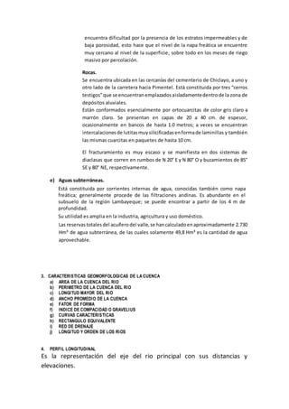 encuentra dificultad por la presencia de los estratos impermeables y de
baja porosidad, esto hace que el nivel de la napa freática se encuentre
muy cercano al nivel de la superficie, sobre todo en los meses de riego
masivo por percolación.
Rocas.
Se encuentra ubicada en las cercanías del cementerio de Chiclayo, a uno y
otro lado de la carretera hacia Pimentel. Está constituida por tres “cerros
testigos”que se encuentranemplazadosaisladamentedentrode la zona de
depósitos aluviales.
Están conformados esencialmente por ortocuarcitas de color gris claro a
marrón claro. Se presentan en capas de 20 a 40 cm. de espesor,
ocasionalmente en bancos de hasta 1.0 metros; a veces se encuentran
intercalacionesde lutitasmuysilicificadasenformade laminillas y también
las mismas cuarcitas en paquetes de hasta 10 cm.
El fracturamiento es muy escaso y se manifiesta en dos sistemas de
diaclasas que corren en rumbos de N 20° E y N 80° O y buzamientos de 85°
SE y 80° NE, respectivamente.
e) Aguas subterráneas.
Está constituida por corrientes internas de agua, conocidas también como napa
freática; generalmente procede de las filtraciones andinas. Es abundante en el
subsuelo de la región Lambayeque; se puede encontrar a partir de los 4 m de
profundidad.
Su utilidad es amplia en la industria, agricultura y uso doméstico.
Las reservastotalesdel acuíferodel valle,se hancalculadoenaproximadamente 2.730
Hm³ de agua subterránea, de las cuales solamente 49,8 Hm³ es la cantidad de agua
aprovechable.
3. CARACTERISTICAS GEOMORFOLOGICAS DE LA CUENCA
a) AREA DE LA CUENCA DEL RIO
b) PERIMETRO DE LA CUENCA DEL RIO
c) LONGITUD MAYOR DEL RIO
d) ANCHO PROMEDIO DE LA CUENCA
e) FATOR DE FORMA
f) INDICE DE COMPACIDAD O GRAVELIUS
g) CURVAS CARACTERISTICAS
h) RECTANGULO EQUIVALENTE
i) RED DE DRENAJE
j) LONGITUD Y ORDEN DE LOS RIOS
4. PERFIL LONGITUDINAL
Es la representación del eje del rio principal con sus distancias y
elevaciones.
 
