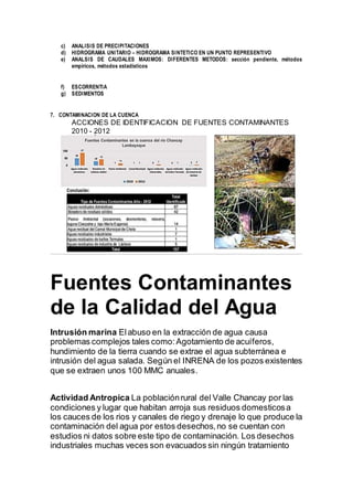 c) ANALISIS DE PRECIPITACIONES
d) HIDROGRAMA UNITARIO – HIDROGRAMA SINTETICO EN UN PUNTO REPRESENTIVO
e) ANALSIS DE CAUDALES MAXIMOS: DIFERENTES METODOS: sección pendiente, métodos
empíricos, métodos estadísticos
f) ESCORRENTIA
g) SEDIMENTOS
7. CONTAMINACION DE LA CUENCA
ACCIONES DE IDENTIFICACION DE FUENTES CONTAMINANTES
2010 - 2012
Fuentes Contaminantes
de la Calidad del Agua
Intrusión marina Elabuso en la extracción de agua causa
problemas complejos tales como:Agotamiento de acuíferos,
hundimiento de la tierra cuando se extrae el agua subterránea e
intrusión del agua salada. Según el INRENA de los pozos existentes
que se extraen unos 100 MMC anuales.
Actividad Antropica La poblaciónrural del Valle Chancay por las
condiciones y lugar que habitan arroja sus residuos domesticosa
los cauces de los rios y canales de riego y drenaje lo que produce la
contaminación del agua por estos desechos,no se cuentan con
estudios ni datos sobre este tipo de contaminación. Los desechos
industriales muchas veces son evacuados sin ningún tratamiento
 