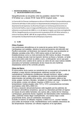 1. DESCRIPCION GENERAL DE LA CUENCA
a) UBICACIÓN HEOGRAFICA DE LA CUENCA
Geográficamente se encuentra entre los paralelos: desde 6°20´ hasta
6°55´latitud sur, y desde 78°38´ hasta 80°03´ longitud oeste.
La Cuencadel río Chancay-Lambayequese ubicaenel Norte del Perú.Comprende dospartes
claramente definidasel valle (costa) enel departamentode Lambayequeylasierraenel
departamentode Cajamarca.Suafluente principal esel ríoChancayperteneciente ala
vertiente del Pacífico,nace enlalagunade Mishacocha,entre loscerrosCaymolache ylos
callejonesaunaelevaciónde 3,800 m.s.n.m, de régimenirregular,que tiene unalongitudde
170 km.Geográficamente,se encuentraentre losparalelos6º20’ y 6º 56’de LatitudSur, y
entre el meridiano78º38’ y 80º 00’ de LongitudOeste. Políticamentesuterritorio
corresponde alosDepartamentosde Lambayeque yCajamarca.
b) CLIMA
Clima Costero
Las condiciones atmosféricas en la costa de la cuenca del río Chancay
Lambayeque son estables, debido a la semi permanencia del anticiclón del
Pacífico suroriental y el fenómeno de inversión térmica, que se presenta en
Altitudes variables entre 300 y 1200 metros sobre el nivel del mar;
Estableciéndose como su nivel promedio los 800 metros de altura. El estrato
de aire debajo de este nivel de inversión térmica es fresco y húmedo, en tanto
que el aire sobre este nivel es cálido y seco, contribuyendo así en que gran
parte del año zona costera de la cuenca se cubra de una capa nubosa estable
asociada a la humedad condensada de las masas de aire marítimas
desplazadas sobre la fría corriente peruana.
Clima de Sierra
El clima andino de la cuenca se caracteriza por su sequedad y el aumento de
amplitud o rango térmico (temperaturas extremas) acorde con las
características morfológicas cordilleranas (abrupto territorio), latitud y altitud;
sobre todo el último, que establece diversos niveles térmicos altitudinales
determinantes del variable clima andino, como el templado cálido en las
zonas yungas marinas y fluviales, templado en niveles quechuas, templado frío
en las jalcas y zonas con alturas mayores a 3000 m.s.n.m. con
temperaturas medias anuales entre 10°C y 15°C y precipitaciones normales
acumuladas entre 600 y 2000 mm .
El inicio y duración del periodo lluvioso está regulado por los patrones de
circulación atmosférica amazónica, que por su intensidad permiten el ingreso
de masas de aire cálido húmedas a la cuenca alta y media del río Chancay-
Lambayeque; generando lluvias regulares de intensidades entre moderadas y
altas, pudiendo incluso llegar eventualmente a la cuenca baja o costa
propiamente dicha, pero en cantidades disminuidas.
Durante el invierno en altitudes mayores a 3000 m.s.n.m. ocurren heladas
poco antes de empezar el día, manifestándose como notables descensos de
las temperaturas nocturnas con efectos negativos en la agricultura.
 