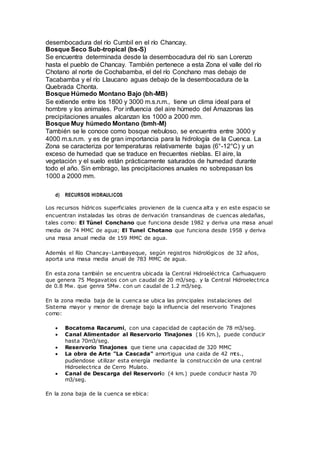 desembocadura del río Cumbil en el río Chancay.
Bosque Seco Sub-tropical (bs-S)
Se encuentra determinada desde la desembocadura del río san Lorenzo
hasta el pueblo de Chancay. También pertenece a esta Zona el valle del río
Chotano al norte de Cochabamba, el del río Conchano mas debajo de
Tacabamba y el río Llaucano aguas debajo de la desembocadura de la
Quebrada Chonta.
Bosque Húmedo Montano Bajo (bh-MB)
Se extiende entre los 1800 y 3000 m.s.n.m., tiene un clima ideal para el
hombre y los animales. Por influencia del aire húmedo del Amazonas las
precipitaciones anuales alcanzan los 1000 a 2000 mm.
Bosque Muy húmedo Montano (bmh-M)
También se le conoce como bosque nebuloso, se encuentra entre 3000 y
4000 m.s.n.m. y es de gran importancia para la hidrología de la Cuenca. La
Zona se caracteriza por temperaturas relativamente bajas (6°-12°C) y un
exceso de humedad que se traduce en frecuentes nieblas. El aire, la
vegetación y el suelo están prácticamente saturados de humedad durante
todo el año. Sin embrago, las precipitaciones anuales no sobrepasan los
1000 a 2000 mm.
d) RECURSOS HIDRAULICOS
Los recursos hídricos superficiales provienen de la cuenca alta y en este espacio se
encuentran instaladas las obras de derivación transandinas de cuencas aledañas,
tales como: El Túnel Conchano que funciona desde 1982 y deriva una masa anual
media de 74 MMC de agua; El Tunel Chotano que funciona desde 1958 y deriva
una masa anual media de 159 MMC de agua.
Además el Río Chancay-Lambayeque, según registros hidrológicos de 32 años,
aporta una masa media anual de 783 MMC de agua.
En esta zona también se encuentra ubicada la Central Hidroeléctrica Carhuaquero
que genera 75 Megavatios con un caudal de 20 m3/seg. y la Central Hidroelectrica
de 0.8 Mw. que genra 5Mw. con un caudal de 1.2 m3/seg.
En la zona media baja de la cuenca se ubica las principales instalaciones del
Sistema mayor y menor de drenaje bajo la influencia del reservorio Tinajones
como:
 Bocatoma Racarumi, con una capacidad de captación de 78 m3/seg.
 Canal Alimentador al Reservorio Tinajones (16 Km.), puede conducir
hasta 70m3/seg.
 Reservorio Tinajones que tiene una capacidad de 320 MMC
 La obra de Arte "La Cascada" amortigua una caida de 42 mts.,
pudiendose utilizar esta energía mediante la construcción de una central
Hidroelectrica de Cerro Mulato.
 Canal de Descarga del Reservorio (4 km.) puede conducir hasta 70
m3/seg.
En la zona baja de la cuenca se ebica:
 