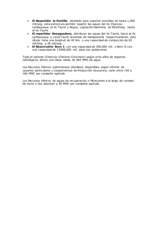  El Repartidor la Puntilla, diseñado para soportar avenidas de hasta 1,500
m3/seg, esta estructura permite repartir las aguas del río Chancay-
Lambayeque al río Taymi y Reque, captación máxmima de 95m3/seg. hasta
el río Taymi.
 El repartidor Desaguadero, distribuye las aguas del río Taymi, hacia el río
Lambayeque y canal Taymi revestido de mampostería respectivamente, este
último tiene una longitud de 49 Km. y una capacidad de conducción de 65
m3/Seg. a 28 m3/seg.
 El Reservodrio Boro I, con una capacidad de 500,000 m3. y Boro II con
una capacidad de 1'5000,000 m3. para uso poblacional.
Todo el sistema (Chancay-Chotano-Conchano) según ocho años de registros
hidrológicos deriva una masa media de 964 MMC de agua.
Los Recursos hídricos subterráneos (bombeo) disponibles según informe de
usuarios particulares u Coopetrativas de Producción Azucarera, varía entre 150 a
160 MMC por campaña agrícola.
Los Recursos hídricos de aguas de recuperación o filtraciones a lo largo de canales
de tierra o ríos alzanzan a 50 MMC por campaña agrícola.
 