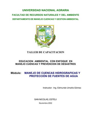 UNIVERSIDAD NACIONAL AGRARIA
FACULTAD DE RECURSOS NATURALES Y DEL AMBIENTE
 DEPARTAMENTO DE MANEJO CUENCAS Y GESTION AMBIENTAL




            TALLER DE CAPACITACION


     EDUCACION AMBIENTAL CON ENFOQUE EN
   MANEJO CUENCAS Y PREVENCION DE DESASTRES


Módulo:    MANEJO DE CUENCAS HIDROGRAFICAS Y
             PROTECCIÓN DE FUENTES DE AGUA



                         Instructor: Ing. Edmundo Umaña Gómez




                 SAN NICOLAS, ESTELI
                     Noviembre 2002
 