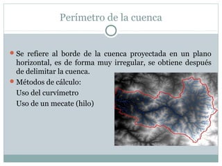 Perímetro de la cuenca
Se refiere al borde de la cuenca proyectada en un plano
horizontal, es de forma muy irregular, se obtiene después
de delimitar la cuenca.
Métodos de cálculo:
Uso del curvímetro
Uso de un mecate (hilo)
 