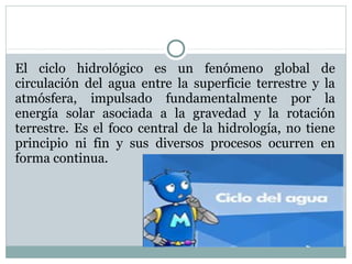 El ciclo hidrológico es un fenómeno global de
circulación del agua entre la superficie terrestre y la
atmósfera, impulsado fundamentalmente por la
energía solar asociada a la gravedad y la rotación
terrestre. Es el foco central de la hidrología, no tiene
principio ni fin y sus diversos procesos ocurren en
forma continua.
 