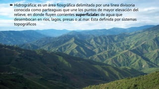  Hidrográfica; es un área fiosgráfica delimitada por una línea divisoria
conocida como parteaguas que une los puntos de mayor elevación del
relieve, en donde fluyen corrientes superficiales de agua que
desembocan en ríos, lagos, presas o al mar. Esta definida por sistemas
topográficos
 