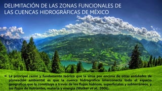 DELIMITACIÓN DE LAS ZONAS FUNCIONALES DE
LAS CUENCAS HIDROGRÁFICAS DE MÉXICO
 La principal razón y fundamento teórico que la sitúa por encima de otras entidades de
planeación ambiental es que la cuenca hidrográfica interconecta todo el espacio
geográfico que la constituye a través de los flujos hídricos, superficiales y subterráneos, y
los flujos de nutrientes, materia y energía (Wolker et al., 2006).
 