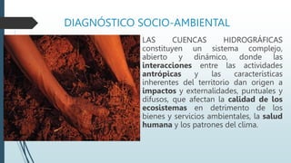 DIAGNÓSTICO SOCIO-AMBIENTAL
LAS CUENCAS HIDROGRÁFICAS
constituyen un sistema complejo,
abierto y dinámico, donde las
interacciones entre las actividades
antrópicas y las características
inherentes del territorio dan origen a
impactos y externalidades, puntuales y
difusos, que afectan la calidad de los
ecosistemas en detrimento de los
bienes y servicios ambientales, la salud
humana y los patrones del clima.
 