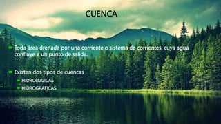 CUENCA
 Toda área drenada por una corriente o sistema de corrientes, cuya agua
confluye a un punto de salida.
 Existen dos tipos de cuencas
 HIDROLOGICAS
 HIDROGRAFICAS
 