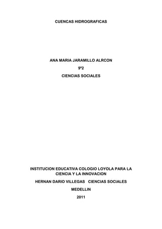CUENCAS HIDROGRAFICAS<br />ANA MARIA JARAMILLO ALRCON<br />9º2<br />CIENCIAS SOCIALES<br />INSTITUCION EDUCATIVA COLOGIO LOYOLA PARA LA CIENCIA Y LA INNOVACION<br />HERNAN DARIO VILLEGAS   CIENCIAS SOCIALES<br />MEDELLIN<br />2011<br />CUENCAS HIDROGRAFICAS<br />Se entiende por cuenca hidrográfica, hoya hidrográfica, cuenca de drenaje o cuenca imbrífera el territorio drenado por un único sistema de drenaje natural, es decir, que drena sus aguas al mar a través de un único río, o que vierte sus aguas a un único lago endorreico. Una cuenca hidrográfica es delimitada por la línea de las cumbres, también llamada divisoria de aguas. El uso de los recursos naturales se regula administrativamente separando el territorio por cuencas hidrográficas, y con miras al futuro las cuencas hidrográficas se perfilan como las unidades de división funcionales con más coherencia, permitiendo una verdadera integración social y territorial por medio del agua.<br />Una cuenca hidrográfica y una cuenca hidrológica se diferencian en que la cuenca hidrográfica se refiere exclusivamente a las aguas superficiales, mientras que la cuenca hidrológica incluye las aguas subterráneas (acuíferos).<br />CARACTERISTICAS:<br />Las principales características de una cuenca son:<br />La curva cota superficie: esta característica da además una indicación del potencial hidroeléctrico de la cuenca.<br />El coeficiente de forma: da indicaciones preliminares de la onda de avenida que es capaz de generar.<br />El coeficiente de ramificación: también da indicaciones preliminares respecto al tipo de onda de avenida.<br />Divisoria de aguas<br />La divisoria de aguas o divortium aquarum es una línea imaginaria que delimita la cuenca hidrográfica. Una divisoria de aguas marca el límite entre una cuenca hidrográficas y las cuencas vecinas. El agua precipitada a cada lado de la divisoria desemboca generalmente en ríos distintos. También llamado Divortium aquarum. Otro término utilizado para esta línea se denomina parteaguas.<br />El divortium aquarum o línea divisoria de vertientes, es la línea que separa a dos o más cuencas vecinas. Es la divisoria de aguas, utilizada como límite entre dos espacios geográficos o cuencas hidrográficas.<br />El río principal<br />El río principal suele ser definido como el curso con mayor caudal de agua (medio o máximo) o bien con mayor longitud o mayor área de drenaje, aunque hay notables excepciones como el río Misisipi o el Miño en España. Tanto el concepto de río principal como el de nacimiento del río son arbitrarios, como también lo es la distinción entre río principal y afluente. Sin embargo, la mayoría de cuencas de drenaje presentan un río principal bien definido desde la desembocadura hasta cerca de la divisoria de aguas. El río principal tiene un curso, que es la distancia entre su naciente y su desembocadura.<br />En el curso de un río se distinguen tres partes:<br />curso superior, ubicado en lo más elevado del relieve, en donde la erosión de las aguas del río es vertical. Su resultado: la profundización del cauce;<br />curso medio, en donde el río empieza a zigzaguear, ensanchando el valle;<br />curso inferior, situado en las partes más bajas de la cuenca. Allí, el caudal del río pierde fuerza y los materiales sólidos que lleva se sedimentan, formando las llanuras aluviales o valles.<br />Otros términos importantes a distinguir en un río son:<br />Cauce. Cauce o lecho (Del lat. calix, -icis, tubo de conducción.) m. Lecho de los ríos y arroyos. Conducto descubierto o acequia por donde corren las aguas para riegos u otros usos.<br />Thalweg. Línea que une los puntos de mayor profundidad a lo largo de un curso de agua.<br />Margen derecha. Mirando río abajo, la margen que se encuentra a la derecha.<br />Margen izquierda. Mirando río abajo, la margen que se encuentra a la izquierda.<br />Aguas abajo. Con relación a una sección de un curso de agua, sea principal o afluente, se dice que un punto esta aguas abajo, si se sitúa después de la sección considerada, avanzando en el sentido de la corriente (en castellano se utiliza también el término «ayuso» para referirse a aguas abajo).<br />Aguas arriba. Es el contrario de la definición anterior (en castellano se utiliza también el término «asuso» con el mismo significado).<br /> Los afluentes<br />Son los ríos secundarios que desaguan en el río principal. Cada afluente tiene su respectiva cuenca, denominada sub-cuenca.<br />El relieve de la cuenca<br />El relieve de una cuenca consta de los valles principales y secundarios, con las formas de relieve mayores y menores y la red fluvial que conforma una cuenca. Está formado por las montañas y sus flancos; por las quebradas o torrentes, valles y mesetas.<br />Las obras humanas<br />Algunas obras construidas por el ser humano, también denominadas intervenciones antropogénicas, que se observan en la cuenca suelen ser viviendas, ciudades, campos de cultivo, obras para riego y energía y vías de comunicación. El factor humano es siempre el causante de muchos desastres dentro de la cuenca, ya que se sobreexplota la cuenca quitándole recursos o «desnudándola» de vegetación y trayendo inundaciones en las partes bajas. Pero el mayor de los males es la construcción de viviendas, urbanizaciones y poblaciones enteras en zonas inundables, sobre todo, en las llanuras aluviales de las cuencas de muchos ríos.<br />No obstante, los seres humanos también realizan obras muy positivas en la conservación y mejoramiento de las cuencas hidrográficas para minimizar o eliminar los efectos destructivos de las crecidas e inundaciones. El ejemplo del Plan Sur en el río Turia, a raíz de las inundaciones de Valencia de 1957 es muy claro en este sentido. Lo mismo podríamos decir de los numerosos embalses de propósitos múltiples de numerosos ríos (siendo uno de esos propósitos la regulación del caudal). Basta a veces la construcción de un sólo embalse en un río pequeño para regularizar su caudal y limitar las crecidas y los daños que pueden producirse.<br />Partes de una cuenca<br />Una cuenca tiene tres partes:<br />Cuenca alta, que corresponde a la zona donde nace el río, el cual se desplaza por una gran pendiente<br />Cuenca media, la parte de la cuenca en la cual hay un equilibrio entre el material sólido que llega traído por la corriente y el material que sale. Visiblemente no hay erosión.<br />Cuenca baja, la parte de la cuenca en la cual el material extraído de la parte alta se deposita en lo que se llama cono de deyección.<br />