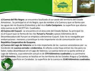 c) Cuenca del Río Negro: se encuentra localizada al sur-oeste del territorio del Estado
Amazonas . Su principal es el río Negro, que da nombre a la Cuenca y que se forma con
las aguas del río Guainía (Colombia) y del río o Caño Casiquiare. La superficie que abarca
esta cuenca es de 56.977 km. Cuadrados.
d) Cuenca del Cuyuní: se encuentra en el área este del Estado Bolívar. Su principal río
es el Cuyuní que se forma de los ríos Yuruari y Yuruán a pocos kilómetros de la
Desembocadura del Yuruari se empieza a denominar Cuyuní. Este río es navegable por
embarcaciones menores y constituye la más importante vía de comunicación con la
República Cooperativa de Guayana.
e) Cuenca del Lago de Valencia: es la más importante de las cuencas venezolanas por su
Condición de cuenca cerrada o endorreica. En efecto a esta hoya entran los ríos pero no
Salen; todos desembocan en el Lago de Valencia. La cuenca tiene en su parte central al
Lago de Valencia, cuya extensión actual es de 374 kilómetros cuadrados y su perímetro
127 kilómetros. Esta cuenca se localiza en los territorios de los Estados Aragua y Carabobo,
con mayor superficie en Carabobo. La superficie de la cuenca es 3140 kilómetros cuadrados.

 