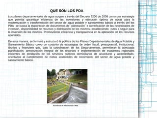 QUE SON LOS PDA
Los planes departamentales de agua surgen a través del Decreto 3200 de 2008 como una estrategia
que permita garantizar eficiencia de las inversiones y ejecución óptima de obras para la
modernización y transformación del sector de agua potable y saneamiento básico A través del los
PDA se busca la elaboración de documentos de planeación e identificación de las necesidades de
inversión, disponibilidad de recursos y distribución de los mismos, estableciendo rutas a seguir para
la inversión de los mismos. Promoviendo eficiencia y transparencia en la aplicación de los recursos
aportados.

De esta manera, se formuló y estructuró la política de los Planes Departamentales de Agua Potable y
Saneamiento Básico como un conjunto de estrategias de orden fiscal, presupuestal, institucional,
técnico y financiero que, bajo la coordinación de los Departamentos, permitieran la adecuada
planificación, armonización integral de los recursos e implementación de esquemas regionales
eficientes de prestación de los servicios públicos domiciliarios de acueducto y alcantarillado,
orientados al cumplimiento de metas sostenibles de crecimiento del sector de agua potable y
saneamiento básico.




                                   Acueducto de Villavicencio- Meta
 