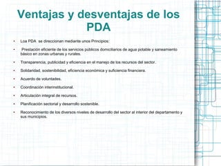 Ventajas y desventajas de los
                PDA
●   Loa PDA se direccionan mediante unos Principios:
●    Prestación eficiente de los servicios públicos domiciliarios de agua potable y saneamiento
    básico en zonas urbanas y rurales.
●   Transparencia, publicidad y eficiencia en el manejo de los recursos del sector.
●   Solidaridad, sostenibilidad, eficiencia económica y suficiencia financiera.
●   Acuerdo de voluntades.
●   Coordinación interinstitucional.
●   Articulación integral de recursos.
●   Planificación sectorial y desarrollo sostenible.
●   Reconocimiento de los diversos niveles de desarrollo del sector al interior del departamento y
    sus municipios.
 