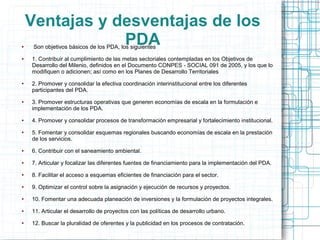 Ventajas y desventajas de los
●
                PDA
     Son objetivos básicos de los PDA, los siguientes
●   1. Contribuir al cumplimiento de las metas sectoriales contempladas en los Objetivos de
    Desarrollo del Milenio, definidos en el Documento CONPES - SOCIAL 091 de 2005, y los que lo
    modifiquen o adicionen; así como en los Planes de Desarrollo Territoriales
●   2. Promover y consolidar la efectiva coordinación interinstitucional entre los diferentes
    participantes del PDA.
●   3. Promover estructuras operativas que generen economías de escala en la formulación e
    implementación de los PDA.
●   4. Promover y consolidar procesos de transformación empresarial y fortalecimiento institucional.
●   5. Fomentar y consolidar esquemas regionales buscando economías de escala en la prestación
    de los servicios.
●   6. Contribuir con el saneamiento ambiental.
●   7. Articular y focalizar las diferentes fuentes de financiamiento para la implementación del PDA.
●   8. Facilitar el acceso a esquemas eficientes de financiación para el sector.
●   9. Optimizar el control sobre la asignación y ejecución de recursos y proyectos.
●   10. Fomentar una adecuada planeación de inversiones y la formulación de proyectos integrales.
●   11. Articular el desarrollo de proyectos con las políticas de desarrollo urbano.
●   12. Buscar la pluralidad de oferentes y la publicidad en los procesos de contratación.
 