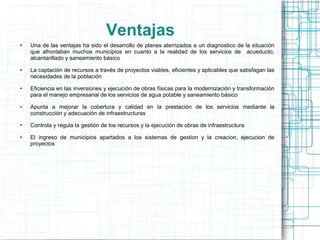 Ventajas
●   Una de las ventajas ha sido el desarrollo de planes aterrizados a un diagnostico de la situación
    que afrontaban muchos municipios en cuanto a la realidad de los servicios de acueducto,
    alcantarillado y saneamiento básico
●   La captación de recursos a través de proyectos viables, eficientes y aplicables que satisfagan las
    necesidades de la población
●   Eficiencia en las inversiones y ejecución de obras físicas para la modernización y transformación
    para el manejo empresarial de los servicios de agua potable y saneamiento básico
●   Apunta a mejorar la cobertura y calidad en la prestación de los servicios mediante la
    construcción y adecuación de infraestructuras
●   Controla y regula la gestión de los recursos y la ejecución de obras de infraestructura
●   El ingreso de municipios apartados a los sistemas de gestion y la creacion, ejecucion de
    proyectos
 