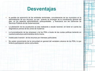 Desventajas
●   la perdida de autonomía de las entidades territoriales, concretamente de los municipios en la
    administración de sus recursos, ya que quienes se encargan de la coordinación general del
    plan, en los aspectos administrativos, presupuéstales y financieros son las Gerencias de
    Servicios Públicos de las Gobernaciones
●   La planeación de los acueductos se esta realizando a escala nacional, sin tener en cuenta los
    diagnósticos previos de las zonas de incidencia
●   La burocratización de las empresas y de los PDA a través de las cuotas políticas teniendo en
    cuenta la estructura administrativa de la misma.
●   Inadecuada inversión de los recursos por intereses particulares
●   No existe conocimiento de la comunidad en general del verdadero alcance de los PDA, lo que
    limita la participación activa comunitaria
 