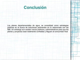 Conclusión



Los planes departamentales de agua, se consolidad como estrategias
políticas en la busca de soluciones pertinentes en lo relacionado con las
NBI, sin embargo aun existen vacíos políticos y administrativos para que los
planes y proyectos sean totalmente confiables y lleguen al consumidor final
 