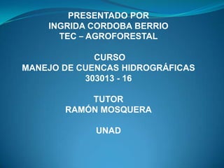 PRESENTADO POR
    INGRIDA CORDOBA BERRIO
      TEC – AGROFORESTAL

             CURSO
MANEJO DE CUENCAS HIDROGRÁFICAS
           303013 - 16

           TUTOR
       RAMÓN MOSQUERA

             UNAD
 