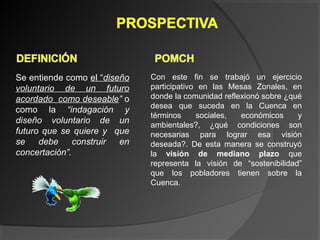 Se entiende como el “diseño
voluntario de un futuro
acordado como deseable” o
como la “indagación y
diseño voluntario de un
futuro que se quiere y que
se debe construir en
concertación”.
Con este fin se trabajó un ejercicio
participativo en las Mesas Zonales, en
donde la comunidad reflexionó sobre ¿qué
desea que suceda en la Cuenca en
términos sociales, económicos y
ambientales?, ¿qué condiciones son
necesarias para lograr esa visión
deseada?. De esta manera se construyó
la visión de mediano plazo que
representa la visión de “sostenibilidad”
que los pobladores tienen sobre la
Cuenca.
 