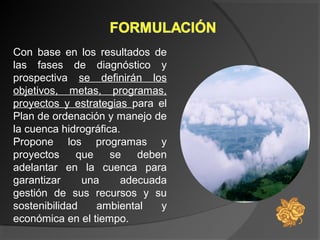 Con base en los resultados de
las fases de diagnóstico y
prospectiva se definirán los
objetivos, metas, programas,
proyectos y estrategias para el
Plan de ordenación y manejo de
la cuenca hidrográfica.
Propone los programas y
proyectos que se deben
adelantar en la cuenca para
garantizar una adecuada
gestión de sus recursos y su
sostenibilidad ambiental y
económica en el tiempo.
 