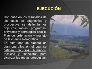 Con base en los resultados de
las fases de diagnóstico y
prospectiva se definirán los
objetivos, metas, programas,
proyectos y estrategias para el
Plan de ordenación y manejo
de la cuenca hidrográfica.
En esta fase se elabora un
plan operativo en el cual se
definen recursos humanos,
técnicos y financieros para
alcanzar las metas propuestas.
 