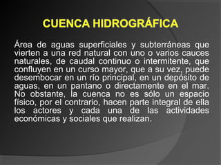 Área de aguas superficiales y subterráneas que
vierten a una red natural con uno o varios cauces
naturales, de caudal continuo o intermitente, que
confluyen en un curso mayor, que a su vez, puede
desembocar en un río principal, en un depósito de
aguas, en un pantano o directamente en el mar.
No obstante, la cuenca no es sólo un espacio
físico, por el contrario, hacen parte integral de ella
los actores y cada una de las actividades
económicas y sociales que realizan.
 