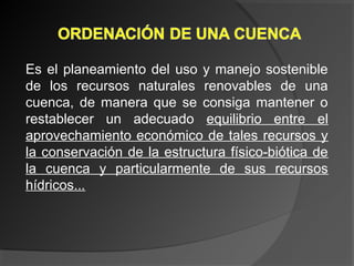 Es el planeamiento del uso y manejo sostenible
de los recursos naturales renovables de una
cuenca, de manera que se consiga mantener o
restablecer un adecuado equilibrio entre el
aprovechamiento económico de tales recursos y
la conservación de la estructura físico-biótica de
la cuenca y particularmente de sus recursos
hídricos...
 