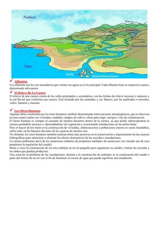  Afluentes
Los afluentes son los ríos secundarios que vierten sus aguas en el río principal. Cada afluente tiene su respectiva cuenca,
denominada sub-cuenca.
 El Relieve De La Cuenca
El relieve de una cuenca consta de los valles principales y secundarios, con las formas de relieve mayores y menores y
la red fluvial que conforma una cuenca. Está formado por las montañas y sus flancos; por las quebradas o torrentes,
valles, llanuras y mesetas.
 Las Obras Humanas
Algunas obras construidas por los seres humanos, también denominadas intervenciones antropogénicas, que se observan
en una cuenca suelen ser viviendas, ciudades, campos de cultivo, obras para riego, energía y vías de comunicación.
El factor humano es siempre el causante de muchos desastres dentro de la cuenca, ya que puede sobreexplotarse la
cuenca quitándole recursos o «desnudándola» de vegetación y ocasionando inundaciones en las partes bajas.
Pero el mayor de los males es la construcción de viviendas, urbanizaciones y poblaciones enteras en zonas inundables,
sobre todo, en las llanuras aluviales de las cuencas de muchos ríos.
No obstante, los seres humanos también realizan obras muy positivas en la conservación y mejoramiento de las cuencas
hidrográficas para minimizar o eliminar los efectos destructivos de las crecidas e inundaciones.
Lo mismo podríamos decir de los numerosos embalses de propósitos múltiples de numerosos ríos (siendo uno de esos
propósitos la regulación del caudal).
Basta a veces la construcción de un solo embalse en un río pequeño para regularizar su caudal y limitar las crecidas y
los daños que pueden producirse..
Una solución al problema de las inundaciones, distinta a la construcción de embalses es la canalización del caudal o
parte del mismo de un río con el fin de disminuir el exceso de agua que pueda significar una inundación.
 