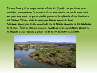 Es muy largo y el de mayor caudal relativo de España, ya que drena altas
montañas, representando la paradoja de ser una arteria con mucha agua sobre
una zona muy árida, lo que es posible gracias a los afluentes de los Pirineos y
del Sistema Ibérico. Esto ha hecho que hubiera planes de hacer
trasvases, planes que se han encontrado con la tajante oposición de los habitantes
de la zona. Tiene un régimen complejo, resultante de la alimentación pluvial de
su cabecera y nivo-pluvial y pluvio-nival de los afluentes montañosos.
 