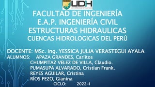 FACULTAD DE INGENIERÍA
E.A.P. INGENIERÍA CIVIL
ESTRUCTURAS HIDRAULICAS
CUENCAS HIDROLOGICAS DEL PERÚ
DOCENTE: MSc. Ing. YESSICA JULIA VERASTEGUI AYALA
ALUMNOS: APAZA GRANDES, Carlitos
CHUMPITAZ VELEZ DE VILLA, Claudio.
PUMASUPA ALVARADO, Cristian Frank.
REYES AGUILAR, Cristina
RÍOS PEZO, Gianina
CICLO: 2022-I
 